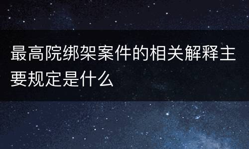最高院绑架案件的相关解释主要规定是什么
