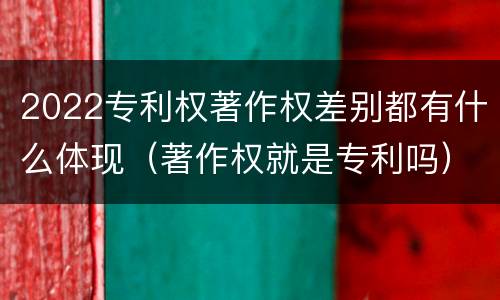 2022专利权著作权差别都有什么体现（著作权就是专利吗）