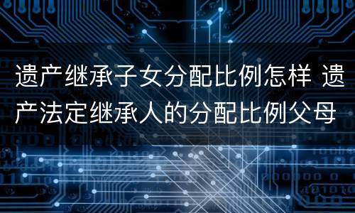 遗产继承子女分配比例怎样 遗产法定继承人的分配比例父母份额