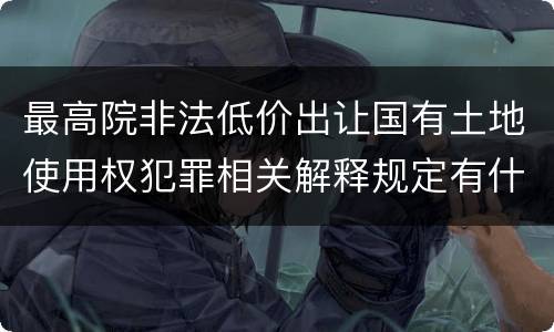 最高院非法低价出让国有土地使用权犯罪相关解释规定有什么主要内容
