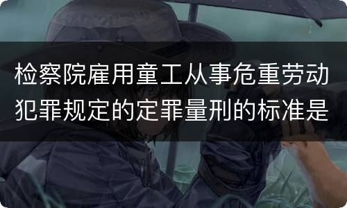 检察院雇用童工从事危重劳动犯罪规定的定罪量刑的标准是怎样的