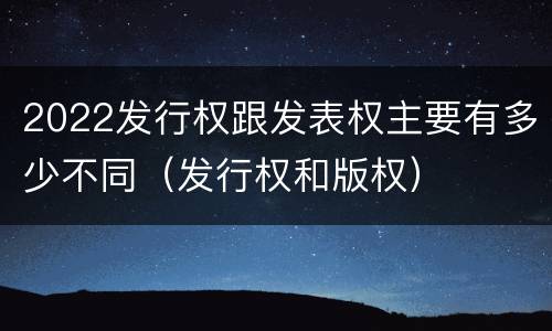 2022发行权跟发表权主要有多少不同（发行权和版权）