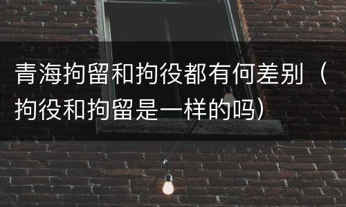 青海拘留和拘役都有何差别（拘役和拘留是一样的吗）