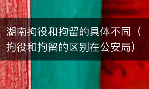 湖南拘役和拘留的具体不同（拘役和拘留的区别在公安局）
