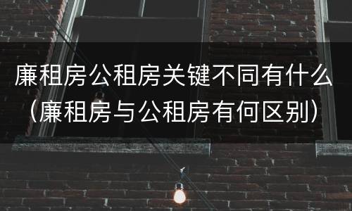廉租房公租房关键不同有什么（廉租房与公租房有何区别）