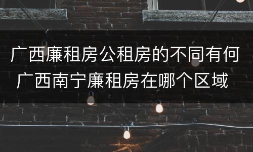 广西廉租房公租房的不同有何 广西南宁廉租房在哪个区域