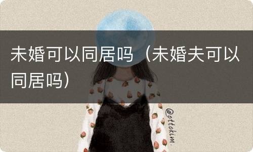 未婚可以同居吗（未婚夫可以同居吗）