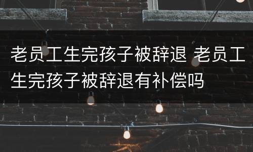 老员工生完孩子被辞退 老员工生完孩子被辞退有补偿吗