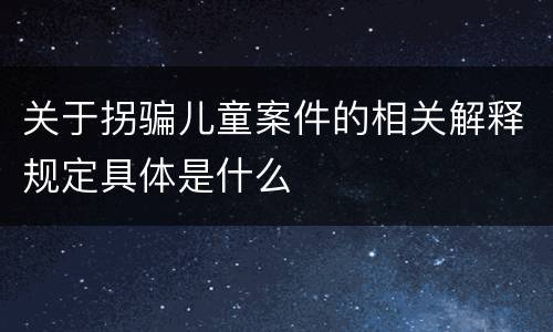 关于拐骗儿童案件的相关解释规定具体是什么