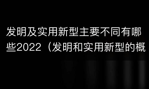 发明及实用新型主要不同有哪些2022（发明和实用新型的概念）