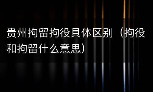 贵州拘留拘役具体区别（拘役和拘留什么意思）