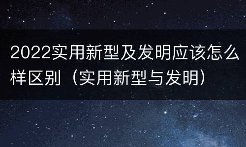 2022实用新型及发明应该怎么样区别（实用新型与发明）