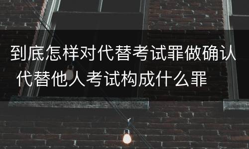 到底怎样对代替考试罪做确认 代替他人考试构成什么罪