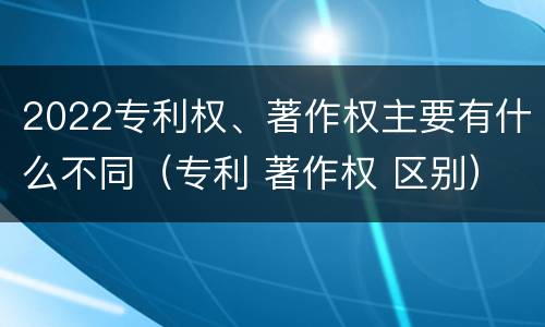 2022专利权、著作权主要有什么不同（专利 著作权 区别）