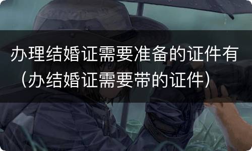 办理结婚证需要准备的证件有（办结婚证需要带的证件）