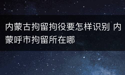 内蒙古拘留拘役要怎样识别 内蒙呼市拘留所在哪