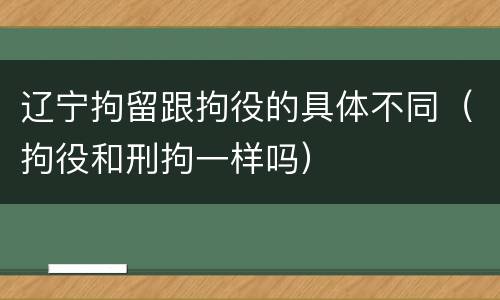 辽宁拘留跟拘役的具体不同（拘役和刑拘一样吗）