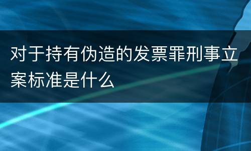 对于持有伪造的发票罪刑事立案标准是什么
