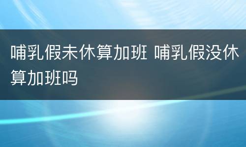 哺乳假未休算加班 哺乳假没休算加班吗