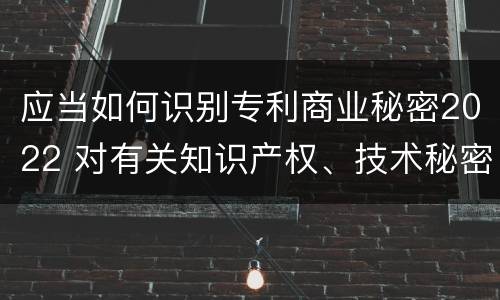应当如何识别专利商业秘密2022 对有关知识产权、技术秘密和商业秘密采取的保护措施