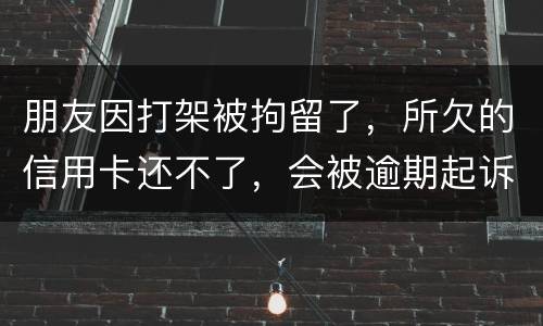 朋友因打架被拘留了，所欠的信用卡还不了，会被逾期起诉吗？可以等出来之后再接着还吗