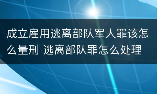 成立雇用逃离部队军人罪该怎么量刑 逃离部队罪怎么处理