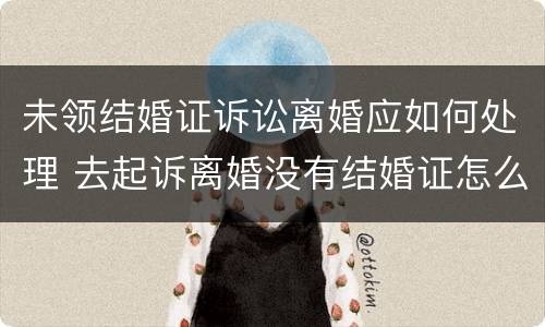 未领结婚证诉讼离婚应如何处理 去起诉离婚没有结婚证怎么办