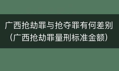 广西抢劫罪与抢夺罪有何差别（广西抢劫罪量刑标准金额）