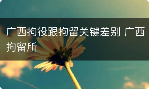 广西拘役跟拘留关键差别 广西拘留所