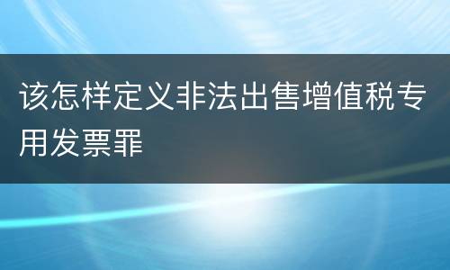 该怎样定义非法出售增值税专用发票罪