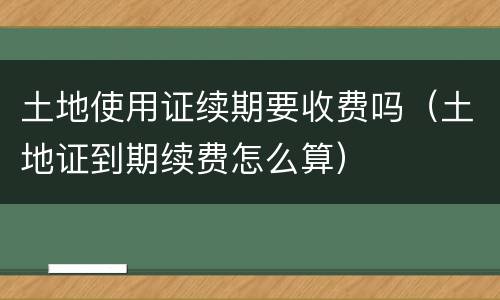 土地使用证续期要收费吗（土地证到期续费怎么算）