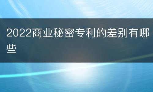 2022商业秘密专利的差别有哪些