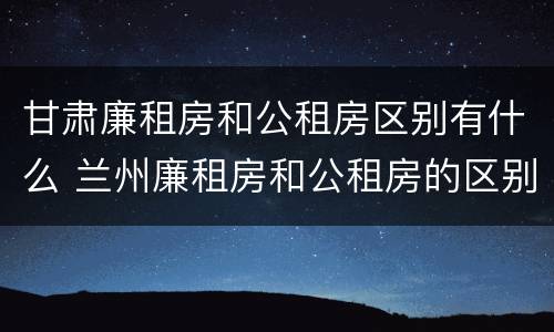 甘肃廉租房和公租房区别有什么 兰州廉租房和公租房的区别