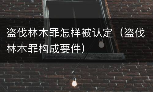 盗伐林木罪怎样被认定（盗伐林木罪构成要件）