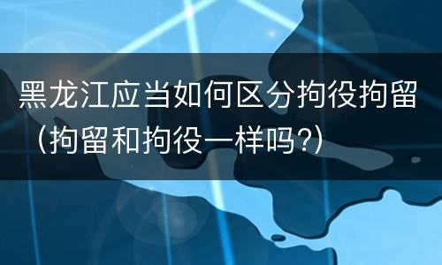 黑龙江应当如何区分拘役拘留（拘留和拘役一样吗?）