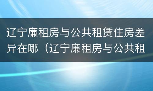辽宁廉租房与公共租赁住房差异在哪（辽宁廉租房与公共租赁住房差异在哪查询）