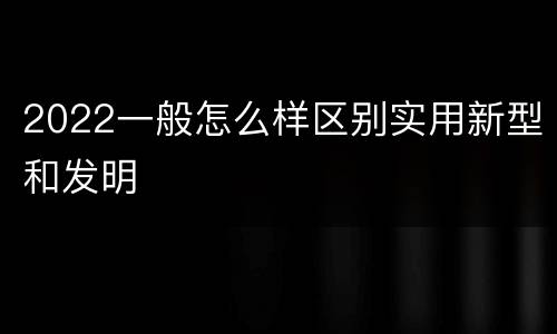 2022一般怎么样区别实用新型和发明