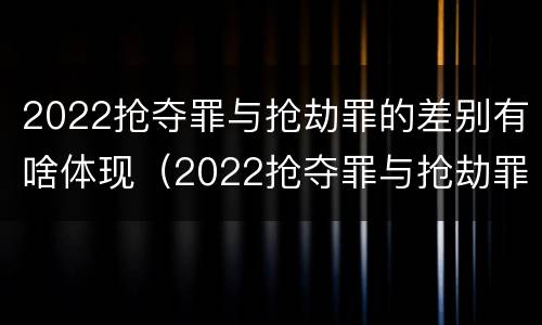 2022抢夺罪与抢劫罪的差别有啥体现(2022抢夺罪与抢劫罪的差别有啥体现呢)