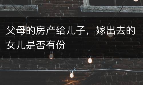 父母的房产给儿子，嫁出去的女儿是否有份