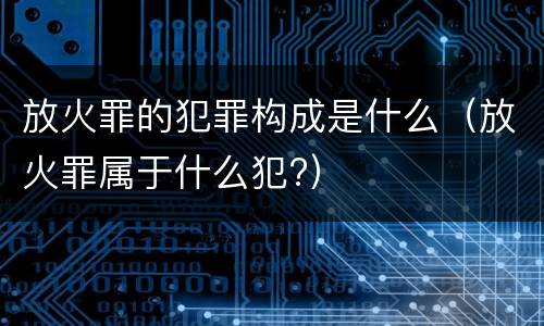 放火罪的犯罪构成是什么（放火罪属于什么犯?）