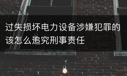 过失损坏电力设备涉嫌犯罪的该怎么追究刑事责任