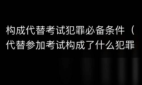构成代替考试犯罪必备条件（代替参加考试构成了什么犯罪）