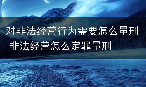 对非法经营行为需要怎么量刑 非法经营怎么定罪量刑
