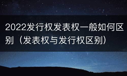 2022发行权发表权一般如何区别（发表权与发行权区别）