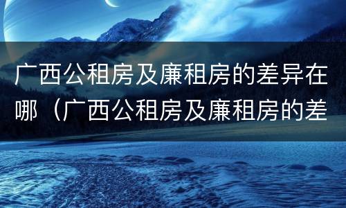 广西公租房及廉租房的差异在哪（广西公租房及廉租房的差异在哪查询）