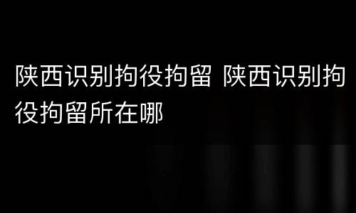 陕西识别拘役拘留 陕西识别拘役拘留所在哪