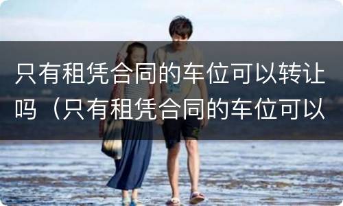 只有租凭合同的车位可以转让吗（只有租凭合同的车位可以转让吗有效吗）