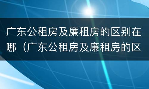 广东公租房及廉租房的区别在哪（广东公租房及廉租房的区别在哪里）