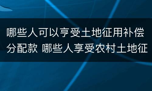 哪些人可以亨受土地征用补偿分配款 哪些人享受农村土地征用补偿款