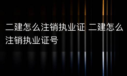 二建怎么注销执业证 二建怎么注销执业证号